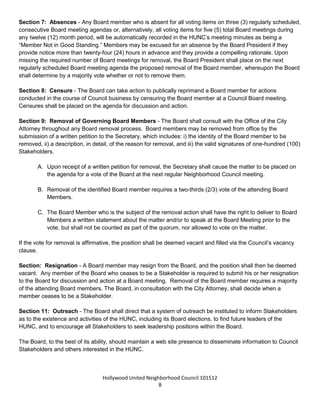 Hollywood United Neighborhood Council Bylaws Approved 11-06-14
8
C. The Board shall vote on the application at the meeting. If multiple applications for one (1) seat have
been submitted, the candidate with the most votes wins.
D. The candidate who wins shall fill the remaining term of the Board seat unless an election or selection
occurs sooner.
E. In no event shall a vacant seat be filled where a general election is scheduled to occur within sixty (60)
days of the date that a written application is presented to the Board.
F. Persons selected to fill a vacated seat on the Board shall serve out the term remaining of that position.
They must be a Stakeholder at the time of selection and maintain both their Stakeholder status and the
criteria for their eligibility for election to the seat during the remainder of the term. Otherwise, they shall
forfeit their seat.
Section 7: Absences - Any Board member who is absent for all voting items on three (3) regularly scheduled,
consecutive Board meeting agendas or, alternatively, all voting items for five (5) total Board meetings during
any twelve (12) month period, will be automatically recorded in the HUNC’s meeting minutes as being a
“Member Not in Good Standing.” An item will be placed on the next Board agenda to address the matter. The
Board will then have the option to censure, by a majority vote, or remove, by a three-fourths vote, the member.
If no action is taken, the member will be restored to regular standing. Members may be excused for an
absence by the Board President if they provide notice more than twenty-four (24) hours in advance and they
provide a compelling rationale. Excused absences will be counted toward the limit of five (5) missed meetings
in one calendar year.
Section 8: Censure - The Board can take action to publically reprimand a Board member for actions
conducted in the course of Council business by censuring the Board member at a Council Board meeting.
Censures shall be placed on the agenda for discussion and possible action.
Section 9: Removal of Governing Board Members - The Board shall consult with the Office of the City
Attorney throughout any Board removal process. Board members may be removed from office by the
submission of a written petition to the Board, which includes: i) the identity of the Board member to be
removed, ii) a description, in detail, of the reason for removal, and iii) the valid signatures of one-hundred (100)
Stakeholders.
A. Upon receipt of a written petition for removal, the President shall place the matter on the next
regular Board agenda for a vote.
B. Removal of the identified Board member requires a three-quarters vote of the Board Members
present.
C. The Board Member who is the subject of the removal action shall have the right to deliver to Board
Members a written statement about the matter and/or to speak at the Meeting prior to the vote, but
shall not be counted as part of the quorum, nor allowed to vote on the matter.
If the vote for removal is affirmative, the position shall be deemed vacant and filled via the Council’s vacancy
clause.
 