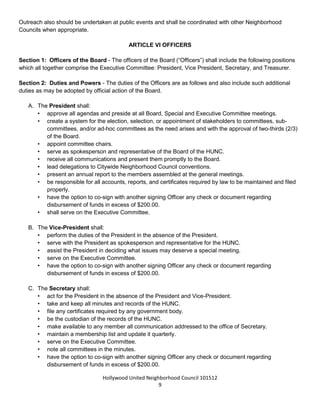Hollywood United Neighborhood Council Bylaws Approved 11-06-14
9
Section: Resignation - A Board member may resign from the Board, and the position shall then be deemed
vacant. Any member of the Board who ceases to be a Stakeholder is required to submit his or her resignation
to the Board for discussion and action at a Board meeting. Removal of the Board member requires a majority
of the attending Board members. The Board, in consultation with the City Attorney, shall decide when a
member ceases to be a Stakeholder.
Section 11: Outreach - The Board shall direct that a system of outreach be instituted to inform Stakeholders
as to the existence and activities of the HUNC, including its Board elections, to find future leaders of the
HUNC, and to encourage all Stakeholders to seek leadership positions within the Board.
The Board, to the best of its ability, should maintain a web site presence to disseminate information to Council
Stakeholders and others interested in the HUNC.
Outreach also should be undertaken at public events and shall be coordinated with other Neighborhood
Councils when appropriate.
ARTICLE VI: OFFICERS
Section 1: Officers of the Board - The officers of the Board (“Officers”) shall include the following positions
which all together comprise the Executive Committee: President, Vice President, Secretary, and Treasurer.
Section 2: Duties and Powers - The duties of the Officers are as follows and also include such additional
duties as may be adopted by official action of the Board.
A. The President shall:
• approve all agendas and preside at all Board, Special and Executive Committee meetings.
• create a system for the election, selection, or appointment of stakeholders to committees, sub-
committees, and/or ad-hoc committees as the need arises and with the approval of two-thirds (2/3)
of the Board.
• appoint committee chairs.
• serve as spokesperson and representative of the Board of the HUNC.
• receive all communications and present them promptly to the Board.
• be responsible for all accounts, reports, and certificates required by law to be maintained and filed
properly.
• serve on the Executive Committee.
B. The Vice-President shall:
• perform the duties of the President in the absence of the President.
• serve with the President as spokesperson and representative for the HUNC.
• assist the President in deciding what issues may deserve a special meeting.
• serve on the Executive Committee.
C. The Secretary shall:
• act for the President in the absence of the President and Vice-President.
• take and keep all minutes and records of the HUNC Board, unless otherwise assigned.
 