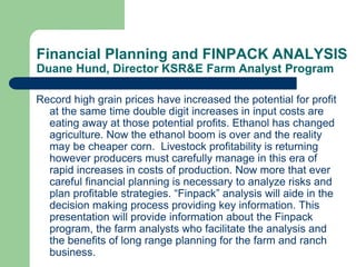 Financial Planning and FINPACK ANALYSIS
Duane Hund, Director KSR&E Farm Analyst Program
Record high grain prices have increased the potential for profit
at the same time double digit increases in input costs are
eating away at those potential profits. Ethanol has changed
agriculture. Now the ethanol boom is over and the reality
may be cheaper corn. Livestock profitability is returning
however producers must carefully manage in this era of
rapid increases in costs of production. Now more that ever
careful financial planning is necessary to analyze risks and
plan profitable strategies. “Finpack” analysis will aide in the
decision making process providing key information. This
presentation will provide information about the Finpack
program, the farm analysts who facilitate the analysis and
the benefits of long range planning for the farm and ranch
business.

 
