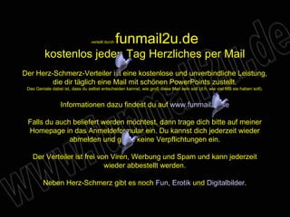 verteilt durch  funmail2u.de kostenlos jeden Tag Herzliches per Mail Der Herz-Schmerz-Verteiler ist eine kostenlose und unverbindliche Leistung, die dir täglich eine Mail mit schönen PowerPoints zustellt. Das Geniale dabei ist, dass du selbst entscheiden kannst, wie groß diese Mail sein soll (d.h. wie viel MB sie haben soll). Informationen dazu findest du auf  www.funmail2u.de Falls du auch beliefert werden möchtest, dann trage dich bitte auf meiner Homepage in das Anmeldeformular ein. Du kannst dich jederzeit wieder abmelden und gehst keine Verpflichtungen ein. Der Verteiler ist frei von Viren, Werbung und Spam und kann jederzeit wieder abbestellt werden. Neben Herz-Schmerz gibt es noch  Fun ,   Erotik  und  Digitalbilder . 