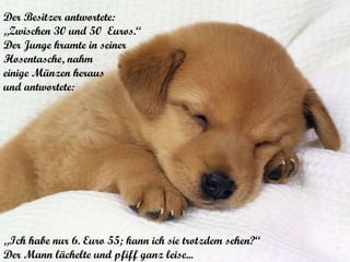 Der Besitzer antwortete:  „ Zwischen 30 und 50  Euros.“  Der Junge kramte in seiner  Hosentasche, nahm  einige Münzen heraus und antwortete:  „ Ich habe nur 6. Euro 55; kann ich sie trotzdem sehen?“ Der Mann lächelte und pfiff ganz leise... 