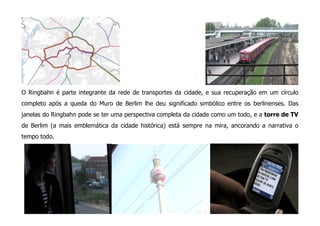 O Ringbahn é parte integrante da rede de transportes da cidade, e sua recuperação em um círculo
completo após a queda do Muro de Berlim lhe deu significado simbólico entre os berlinenses. Das
janelas do Ringbahn pode se ter uma perspectiva completa da cidade como um todo, e a torre de TV
de Berlim (a mais emblemática da cidade histórica) está sempre na mira, ancorando a narrativa o
tempo todo.
 