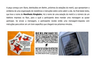A peça começa com flyers, distribuídos em Berlim, próximos às estações do metrô, que apresentam o
emblema de uma organização de resistência e instruções sobre como aderir a ela. Ao final deste texto,
que leva o nome de Manifesto Ringbahn, há o nome de uma estação do metrô e o número de um
telefone impresso no flyer, para o qual o participante deve mandar uma mensagem se quiser
participar. Se enviar a mensagem, o participante recebe então uma mensagem-resposta com
instruções para entrar em um trem específico que chegará nos próximos minutos.
 