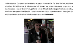 Trens individuais são monitorados através da estação, e suas chegadas são publicadas em tempo real
no website do BVG (controle de trânsito de Berlin). Uma vez que o participante esteja em um trem, a
sua localização pode ser determinada, portanto, sem a utilização de tecnologias locativas avançadas,
como as que envolvem o uso de GPS. Usando um modem GSM, o sistema envia uma mensagem aos
participantes após cada estação que eles passam ao longo do Ringbahn.
 