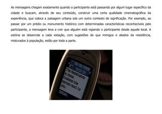 As mensagens chegam exatamente quando o participante está passando por algum lugar específico da
cidade e buscam, através de seu conteúdo, construir uma certa qualidade cinematográfica da
experiência, que coloca a paisagem urbana sob um outro contexto de significação. Por exemplo, ao
passar por um prédio ou monumento histórico com determinadas características reconhecíveis pelo
participante, a mensagem leva a crer que alguém está vigiando o participante desde aquele local. A
estória se desenrola a cada estação, com sugestões de que inimigos e aliados da resistência,
misturados à população, estão por toda a parte.
 