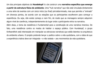 Um dos principais objetivos do Hundekopf é o de construir uma narrativa específica que emerge
a partir da estrutura física do ambiente. Uma “hub narrativa” que não está vinculada diretamente
a uma série de eventos com um único início (ou final) pré-determinado, mas que permite a “entrada”
em diversos pontos, de acordo com as estações que os participantes escolherem para começar a
experiência. Ou seja, não existe começo e nem fim, de modo que as mensagens sempre adquirem
algum nível de coerência, independentemente do lugar onde o participante entra na narrativa.
Além disso, o tema da resistência é fundamental para a constituição de uma narrativa imersiva. De
fato, uma resistência contra os modos de habitar o espaço público. Com Hundekopf, o grupo
Knifeandfork está interessado em manipular as estruturas narrativas que estão latentes na arquitetura
do ambiente urbano. O projeto pretende lançar o poético sobre a vida quotidiana, com a ideia de que
a experiência criativa deve ser integrada – e não isolada – aos movimentos da vida quotidiana.
 