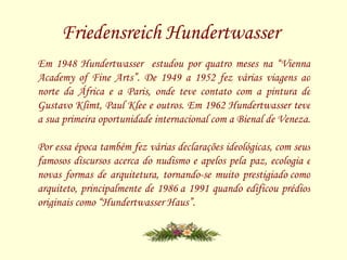 Friedensreich Hundertwasser   Em 1948 Hundertwasser  estudou por quatro meses na “Vienna Academy of Fine Arts”. De 1949 a 1952 fez várias viagens ao norte da África e a Paris, onde teve contato com a pintura de Gustavo Klimt, Paul Klee e outros. Em 1962 Hundertwasser teve a sua primeira oportunidade internacional com a Bienal de Veneza.  Por essa época também fez várias declarações ideológicas, com seus famosos discursos acerca do nudismo e apelos pela paz, ecologia e novas formas de arquitetura, tornando-se muito prestigiado como arquiteto, principalmente de 1986 a 1991 quando edificou prédios originais como “Hundertwasser Haus”.  