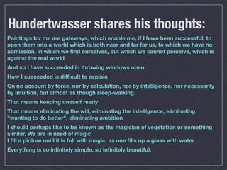 Hundertwasser shares his thoughts:
Paintings for me are gateways, which enable me, if I have been successful, to
open them into a world which is both near and far for us, to which we have no
admission, in which we ﬁnd ourselves, but which we cannot perceive, which is
against the real world
And so I have succeeded in throwing windows open
How I succeeded is difﬁcult to explain
On no account by force, nor by calculation, nor by intelligence, nor necessarily
by intuition, but almost as though sleep-walking.
That means keeping oneself ready
That means eliminating the will, eliminating the intelligence, eliminating
"wanting to do better", eliminating ambition
I should perhaps like to be known as the magician of vegetation or something
similar. We are in need of magic
I ﬁll a picture until it is full with magic, as one ﬁlls up a glass with water
Everything is so inﬁnitely simple, so inﬁnitely beautiful.
 