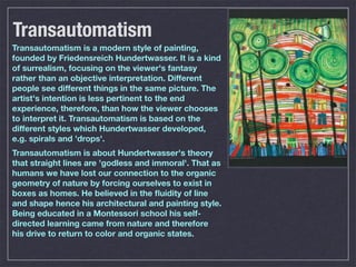Transautomatism
Transautomatism is a modern style of painting,
founded by Friedensreich Hundertwasser. It is a kind
of surrealism, focusing on the viewer's fantasy
rather than an objective interpretation. Different
people see different things in the same picture. The
artist's intention is less pertinent to the end
experience, therefore, than how the viewer chooses
to interpret it. Transautomatism is based on the
different styles which Hundertwasser developed,
e.g. spirals and 'drops'.
Transautomatism is about Hundertwasser's theory
that straight lines are 'godless and immoral'. That as
humans we have lost our connection to the organic
geometry of nature by forcing ourselves to exist in
boxes as homes. He believed in the ﬂuidity of line
and shape hence his architectural and painting style.
Being educated in a Montessori school his self-
directed learning came from nature and therefore
his drive to return to color and organic states.
 