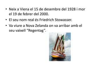 • Neix a Viena el 15 de desembre del 1928 i mor
  el 19 de febrer del 2000.
• El seu nom real és Friedrich Stowasser.
• Va viure a Nova Zelanda on va arribar amb el
  seu vaixell “Regentag”.
 