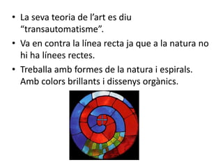 • La seva teoria de l’art es diu
  “transautomatisme”.
• Va en contra la línea recta ja que a la natura no
  hi ha línees rectes.
• Treballa amb formes de la natura i espirals.
  Amb colors brillants i dissenys orgànics.
 