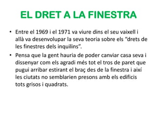 EL DRET A LA FINESTRA
• Entre el 1969 i el 1971 va viure dins el seu vaixell i
  allà va desenvolupar la seva teoria sobre els “drets de
  les finestres dels inquilins”.
• Pensa que la gent hauria de poder canviar casa seva i
  dissenyar com els agradi més tot el tros de paret que
  pugui arribar estirant el braç des de la finestra i així
  les ciutats no semblarien presons amb els edificis
  tots grisos i quadrats.
 