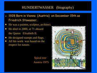 HUNDERTWASSER (biography)
● 1928 Born in Vienna (Austria) on December 15th as
Friedrich Stowasser.
● He was a painter, sculptor, architect.
● He died in 2000, at 71 aboard
the Queen Elisabeth II.
● He designed stamps and flags.
● All his work was based on the
respect for nature.
Spiral tree
Austria 1975
 