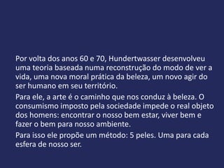 Por volta dos anos 60 e 70, Hundertwasser desenvolveu
uma teoria baseada numa reconstrução do modo de ver a
vida, uma nova moral prática da beleza, um novo agir do
ser humano em seu território.
Para ele, a arte é o caminho que nos conduz à beleza. O
consumismo imposto pela sociedade impede o real objeto
dos homens: encontrar o nosso bem estar, viver bem e
fazer o bem para nosso ambiente.
Para isso ele propõe um método: 5 peles. Uma para cada
esfera de nosso ser.
 