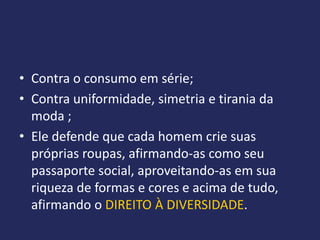 • Contra o consumo em série;
• Contra uniformidade, simetria e tirania da
  moda ;
• Ele defende que cada homem crie suas
  próprias roupas, afirmando-as como seu
  passaporte social, aproveitando-as em sua
  riqueza de formas e cores e acima de tudo,
  afirmando o DIREITO À DIVERSIDADE.
 