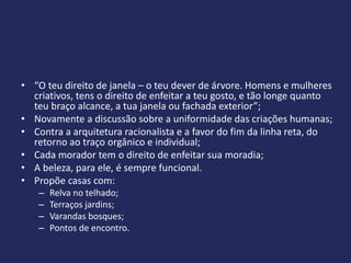 • “O teu direito de janela – o teu dever de árvore. Homens e mulheres
  criativos, tens o direito de enfeitar a teu gosto, e tão longe quanto
  teu braço alcance, a tua janela ou fachada exterior”;
• Novamente a discussão sobre a uniformidade das criações humanas;
• Contra a arquitetura racionalista e a favor do fim da linha reta, do
  retorno ao traço orgânico e individual;
• Cada morador tem o direito de enfeitar sua moradia;
• A beleza, para ele, é sempre funcional.
• Propõe casas com:
    –   Relva no telhado;
    –   Terraços jardins;
    –   Varandas bosques;
    –   Pontos de encontro.
 