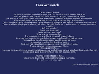 Casa Arrumada
                                               Casa arrumada é assim:
              Um lugar organizado, limpo, com espaço livre pra circulação e uma boa entrada de luz.
              Mas casa, pra mim, tem que ser casa e não um centro cirúrgico, um cenário de novela.
     Tem gente que gasta muito tempo limpando, esterilizando, ajeitando os móveis, afofando as almofadas...
               Não, eu prefiro viver numa casa onde eu bato o olho e percebo logo: Aqui tem vida...
 Casa com vida, pra mim, é aquela em que os livros saem das prateleiras e os enfeites brincam de trocar de lugar.
  Casa com vida tem fogão gasto pelo uso, pelo abuso das refeições fartas, que chamam todo mundo pra mesa da
                                                       cozinha.
                                                  Sofá sem mancha?
                                               Tapete sem fio puxado?
                                              Mesa sem marca de copo?
                                           Tá na cara que é casa sem festa.
                             E se o piso não tem arranhão, é porque ali ninguém dança.
                  Casa com vida, pra mim, tem banheiro com vapor perfumado no meio da tarde.
                           Tem gaveta de entulho, daquelas que a gente guarda barbante,
                                    passaporte e vela de aniversário, tudo junto...
                        Casa com vida é aquela em que a gente entra e se sente bem-vinda.
                                   A que está sempre pronta pros amigos, filhos...
                                                Netos, pros vizinhos...
E nos quartos, se possível, tem lençóis revirados por gente que brinca ou namora a qualquer hora do dia. Casa com
                          vida é aquela que a gente arruma pra ficar com a cara da gente.
                                      Arrume a sua casa todos os dias...
                          Mas arrume de um jeito que lhe sobre tempo pra viver nela...
                                        E reconhecer nela o seu lugar.

                                                                                  - Carlos Drummond de Andrade
 