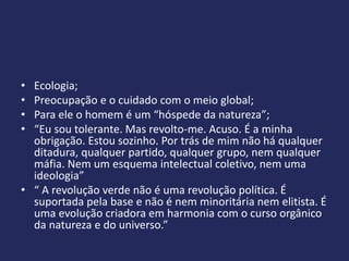 • Ecologia;
• Preocupação e o cuidado com o meio global;
• Para ele o homem é um “hóspede da natureza”;
• “Eu sou tolerante. Mas revolto-me. Acuso. É a minha
  obrigação. Estou sozinho. Por trás de mim não há qualquer
  ditadura, qualquer partido, qualquer grupo, nem qualquer
  máfia. Nem um esquema intelectual coletivo, nem uma
  ideologia”
• “ A revolução verde não é uma revolução política. É
  suportada pela base e não é nem minoritária nem elitista. É
  uma evolução criadora em harmonia com o curso orgânico
  da natureza e do universo.”
 