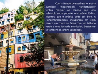 Com a Hundertwasserhaus o artista
austríaco Friedensreich Hundertwasser
tentou mostrar ao mundo que uma
habitação social pode ter um carácter lúdico.
Mostrou que o prático pode ser belo. A
Hundertwasserhaus, inaugurada em 1986
parece um conto de fadas com um telhado
verde e uma fachada multicolor. Destacam-
se também os Jardins Suspensos.
 