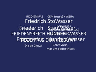 RICO EM PAZ   CEM (russo) + ÁGUA
      Friedrich StoWasser
                      Cem águas
  Friederich StauWasser
  Reino da Paz   (Água na potência 100)
FRIEDENSREICH HUNDERTWASSER
               ÁGUA PARADA

  Friedereich DUNKELBUNT
    REGENTAG HundertWasser
     Dia de Chuva       Cores vivas,
                    mas um pouco tristes
 