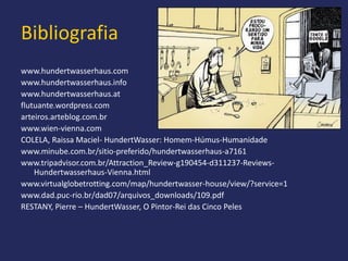 Bibliografia
www.hundertwasserhaus.com
www.hundertwasserhaus.info
www.hundertwasserhaus.at
flutuante.wordpress.com
arteiros.arteblog.com.br
www.wien-vienna.com
COLELA, Raissa Maciel- HundertWasser: Homem-Húmus-Humanidade
www.minube.com.br/sitio-preferido/hundertwasserhaus-a7161
www.tripadvisor.com.br/Attraction_Review-g190454-d311237-Reviews-
    Hundertwasserhaus-Vienna.html
www.virtualglobetrotting.com/map/hundertwasser-house/view/?service=1
www.dad.puc-rio.br/dad07/arquivos_downloads/109.pdf
RESTANY, Pierre – HundertWasser, O Pintor-Rei das Cinco Peles
 