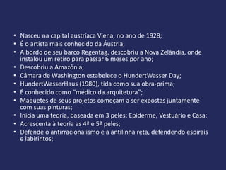 • Nasceu na capital austríaca Viena, no ano de 1928;
• É o artista mais conhecido da Áustria;
• A bordo de seu barco Regentag, descobriu a Nova Zelândia, onde
  instalou um retiro para passar 6 meses por ano;
• Descobriu a Amazônia;
• Câmara de Washington estabelece o HundertWasser Day;
• HundertWasserHaus (1980), tida como sua obra-prima;
• É conhecido como “médico da arquitetura”;
• Maquetes de seus projetos começam a ser expostas juntamente
  com suas pinturas;
• Inicia uma teoria, baseada em 3 peles: Epiderme, Vestuário e Casa;
• Acrescenta à teoria as 4ª e 5ª peles;
• Defende o antirracionalismo e a antilinha reta, defendendo espirais
  e labirintos;
 
