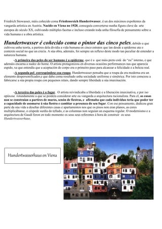 Friedrich Stowasser, máis coñecido coma Friedensreich Hundertwasser, é un dos máximos expoñentes da
vangarda artística en Austria. Nacido en Viena no 1928, conseguíu converterse nunha figura clave da arte
europea do século XX, cultivando múltiples facetas e incluso creando toda unha filosofía de pensamento sobre a
vida humana e a obra artística.
Hundertwasser é coñecido coma o pintor das cinco peles, debido a que
cultivou unha teoría, a partires dela dividía a vida humana en cinco estratos que ían desde a epiderme ata o
contexto social no que un crecía. A súa obra, ademáis, foi sempre un reflexo deste modo tan peculiar de entender a
natureza humana.
-A primeira das peles do ser humano é a epiderme, que é a que máis preto está do “eu” interno, e que
ademáis encarna a nudez do home. O artista protagonizou en diversas ocasións performances nas que aparecía
espido, xa que entendía que a aceptación do corpo era o primeiro paso para alcanzar a felicidade e a beleza real.
-A segunda pel correspóndese coa roupa. Hundertwasser pensaba que a roupa da era moderna era un
elemento despersonificador,e que daba coma resultado unha sociedade uniforme e simétrica. Por isto comezou a
fabricarse a súa propia roupa con pequenos retais, dando sempre liberdade a súa imaxinación.
-A terceira das peles é o fogar. O artista reivindicaba a liberdade e a liberación imaxinativa, e por iso
opúxose rotundamente a que se poidera considerar arte ou vangarda a arquitectura racionalista. Para el, as casas
non se construían a partires de muros, senón de fiestras, e afirmaba que cada individuo tería que poder ter
a capacidade de asomarse á súa fiestra e cambiar a presenza do seu fogar. Con ese pensamento, dedicou gran
parte da súa vida a deseñar diferentes casas e apartamentos nos que os pisos non eran planos, as cores
multiplicábanse, o céspede surdía do tellado, e as columnas non seguían un esquema regular. O modernismo e a
arquitectura de Gaudí foron en todo momento os seus seus referentes á hora de construir os seus
Hundertwasserhaus.
Hundertwasserhaus en Viena
 