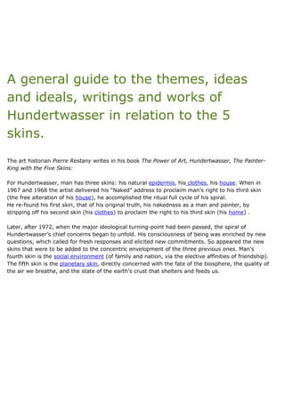 A general guide to the themes, ideas
and ideals, writings and works of
Hundertwasser in relation to the 5
skins.
The art historian Pierre Restany writes in his book The Power of Art, Hundertwasser, The Painter-
King with the Five Skins:
For Hundertwasser, man has three skins: his natural epidermis, his clothes, his house. When in
1967 and 1968 the artist delivered his “Naked” address to proclaim man’s right to his third skin
(the free alteration of his house), he accomplished the ritual full cycle of his spiral.
He re-found his first skin, that of his original truth, his nakedness as a man and painter, by
stripping off his second skin (his clothes) to proclaim the right to his third skin (his home) .
Later, after 1972, when the major ideological turning-point had been passed, the spiral of
Hundertwasser’s chief concerns began to unfold. His consciousness of being was enriched by new
questions, which called for fresh responses and elicited new commitments. So appeared the new
skins that were to be added to the concentric envelopment of the three previous ones. Man’s
fourth skin is the social environment (of family and nation, via the elective affinities of friendship).
The fifth skin is the planetary skin, directly concerned with the fate of the biosphere, the quality of
the air we breathe, and the state of the earth’s crust that shelters and feeds us.
 