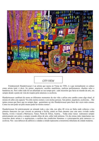 Friedensreich Hundertwasser é un artista que naceu en Viena no 1928, é o que normalmente se coñece
como artista total, é dicir, foi pintor, arquitecto, escribiu manifestos, realizou performances, diseñou selos e
bandeiras etc. Pero sobre todo foi un adiantado ao seu tempo pois cada incursión que facía no mundo da arte, era
sempre desde o punto de vista do respeto pola natureza e a ecoloxía.
Hundertwasser cambiará de nome en diferentes momentos da súa vida e utiliza este cambio como algo ritual, el
mismo di sobre este aspecto “Eu teño moitos nomes e son moitas persoas. Son pintor, arquitecto, ecoloxista… Hai
tantas cousas que facer que eu sempre digo: gustaríame ser dez Hundertwasser para facer dez veces máis cousas.
Como iso non pode ser polo menos podo ter moitos nomes”.
Hundertwasser foi prácticamente un nómade toda a súa vida, nos años 40 viviu en Italia onde coñeceu a tres
pintores franceses cos que viaxará en autostop a Sicilia, estará en París durante case sete anos vivindo cunha
familia, vivirá e viaxará a Marruecos, Túnez, Norte de África, Austria… Todas estas viaxes realizaraos sempre
prácticamente sen cartos e sempre creando obras de arte, sobre todo pinturas. Un dos temas máis importantes nas
creacións deste artista é a arquitectura, a mellora das condicións humanas e a preocupación pola natureza e a
ecoloxía. Nos seus debuxos de edificios e cidades a miúdo representa a monotonía inhumana da cidade moderna.
CITY VIEW
 