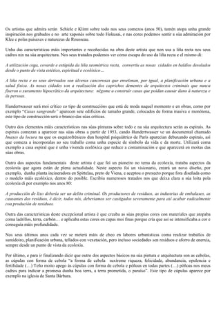Os artistas que admira serán Schiele e Klimt sobre todo nos seus comezos (anos 50), tamén atopa unha grande
inspiración nos grabados e no arte xaponés sobre todo Hokusai, e nas cores podemos sentir a súa admiración por
Klee e polas paisaxes e naturezas de Rousseau.
Unha das características máis importantes e recoñecidas na obra deste artista que non usa a liña recta nos seus
cadros nin na súa arquitectura. Nos seus tratados podemos ver como escapa do uso da liña recta e el mismo di:
A utilización cega, covarde e estúpida da liña xeométrica recta, convertíu as nosas cidades en baldíos desolados
desde o punto de vista estético, espiritual e ecolóxico…
A liña recta e os seus derivados son úlceras cancerosas que envelenan, por igual, a planificación urbana e a
salud física. As nosas cidades son a realización dos caprichos dementes de arquitectos criminais que nunca
fixeron o xuramento hipocrático da arquitectura: négome a construir casas que poidan causar dano á natureza e
ás persoas.
Hundertwasser será moi crítico co tipo de construccións que está de moda naquel momento e en obras, como por
exemplo “Casas sangrando” aparecen sete edificios de tamaño grande, colocados de forma masiva e monótona,
este tipo de construcción será o branco das súas críticas.
Outro dos elementos máis característicos nas súas pinturas sobre todo e na súa arquitectura serán as espirais. As
espirais comezan a aparecer nas súas obras a partir de 1953, cando Hundertwasser ve un documental chamado
Imaxes da locura na que os esquizofrénicos dun hospital psiquiátrico de París aparecían debuxando espirais, así
que comeza a incorporalas ao seu traballo coma unha especie de símbolo da vida e da morte. Utilizará coma
exemplo a casa espiral que é unha vivenda ecolóxica que reduce a contaminación e que aparecerá en moitas das
súas obras.
Outro dos aspectos fundamentais deste artista é que foi un pioneiro no tema da ecoloxía, trataba aspectos da
ecoloxía que agora están de plena actualidade. Neste aspecto foi un visionario, creará un novo diseño, por
exemplo, dunha planta incineradora en Spittelau, preto de Viena, e aceptou o proxecto porque fora diseñada como
o modelo máis ecolóxico, dentro do posible. Escribiu numerosos tratados nos que deixa clara a súa loita pola
ecoloxía di por exemplo nos anos 80:
A producción de lixo debería ser un delito criminal. Os productores de residuos, as industrias de embalaxes, as
causantes dos residuos, é dicir, todos nós, deberiamos ser castigados severamente para así acabar radicalmente
coa produción de residuos.
Outra das características deste excepcional artista é que creaba as súas propias cores con materiales que atopaba
coma ladrillos, terra, carbón… e aplicaba estas cores en capas moi finas porque cría que así se intensificaba a cor e
conseguía máis profundidade.
Nos seus últimos anos cada vez se meterá máis de cheo en labores urbanísticas coma realizar traballos de
sumidoiro, planificación urbana, tellados con vexetación, pero incluso sociedades sen residuos e aforro de enerxía,
sempre desde un punto de vista da ecoloxía.
Por último, e para ir finalizando dicir que outro dos aspectos básicos na súa pintura e arquitectura son as cebolas,
as cúpulas con forma de cebola “a forma de cebola suxíreme riqueza, felicidade, abundancia, opulencia e
fertilidade (…) Teño moito apego ás cúpulas con forma de cebola e póñoas en todas partes (…) póñoas nos meus
cadros para indicar a promesa dunha boa terra, a terra prometida, o paraíso”. Este tipo de cúpulas aparece por
exemplo na iglesia de Santa Bárbara.
 