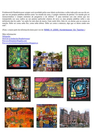 Friedensreich Hundertwasser sempre será recordado polos seus ideais ecoloxistas e sobre todo polo seu uso da cor,
que nas sus propias palabras definía coma “un mundo de cores, é sempre sinónimo de paraíso. Un mundo gris ou
monocromático é sempre sinónimo de purgatorio o de inferno”. É para terminar con este artista que nos
transportaba cos seus cadros ao seu paraíso particular citamos de novo as súas propias palabras sobre a súa
definición dun bo cadro “un cadro bo está cheo de maxia. Faite sentir feliz, faite rir, ou chorar, pon as cousas en
marcha. Debe ser coma unha flor, coma unha árbore. Debe ser coma a natureza, algo que se añora cando non
está”.
(Nota: a maior parte da información deste post ven de: RAND, H. (2009). Hundertwasser. Ed. Taschen.)
Máis información:
Wikipedia
Web de la fundación Hundertwasser
Post en elforastero.blogalia.com
Post en mimoleskinearquitectonico.blogspot.es
 