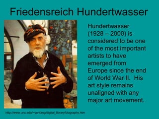 Friedensreich Hundertwasser 
http://www.unc.edu/~yanfang/digital_library/biography.htm 
Hundertwasser 
(1928 – 2000) is 
considered to be one 
of the most important 
artists to have 
emerged from 
Europe since the end 
of World War II. His 
art style remains 
unaligned with any 
major art movement. 
 