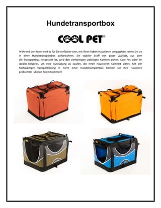 Hundetransportbox
Während der Reise wird es für Sie einfacher sein, mit Ihren lieben Haustieren umzugehen, wenn Sie sie
in einer Hundetransportbox aufbewahren. Ein stabiler Stoff von guter Qualität, aus dem
die Transportbox hergestellt ist, wird den vierbeinigen Lieblingen Komfort bieten. Cool Pet wäre Ihr
ideales Reiseziel, um eine Ausrüstung zu kaufen, die Ihren Haustieren Komfort bietet. Mit der
hochwertigen Transportlösung in Form einer Hundetransportbox können Sie Ihre Haustiere
problemlos überall hin mitnehmen!
 