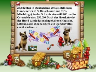 2008 lebten in Deutschland etwa 5 Millionen
Hunde (etwa 69 % Rassehunde und 31 %
Mischlinge), in der Schweiz etwa 440.000 und in
Österreich etwa 550.000. Nach der Hauskatze ist
der Hund damit das meistgehaltene Haustier.
Laßt uns also ihm zu Ehren ein wundervolles
event starten…..
 