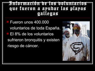 Información de los voluntarios que fueron a ayudar las playas gallegas Fueron unos 400.000 voluntarios de toda España. El 8% de los voluntarios  sufrieron bronquitis y existen riesgo de cáncer. 