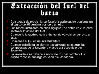 Extracción del fuel del barco Con ayuda de robots, la perforadora abrió cuatro agujeros en el casco de 70 centímetros de diámetro. Los robots instalaron en cada agujero una doble válvula para controlar la salida del fuel. Cuando la lanzadera esta próxima ala válvula se conecta a esta. Comienza a fluir el fuel ala lanzadera.  Cuando esta llena se cierran las válvulas, se cierran las compuestas de la lanzadera y sube ala superficie por flotación. La lanzadera se detiene a unos metros del petróleo. Un cuarto robot se encarga en vaciar la lanzadera. 