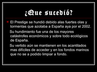 ¿Que sucedió? El Prestige se hundió debido alas fuertes olas y tormentas que azotaba a España aya por el 2002. Su hundimiento fue una de los mayores catástrofes económicos y sobre todo ecológicos de España. Su vertido aún se mantienen en los acantilados mas difíciles de acceder y en los fondos marinos que no se a podido limpiar a fondo. 