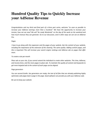 Hundred Quality Tips to Quickly Increase
your AdSense Revenue

Congratulations and my third and final part of a three part series, welcome "as soon as possible to
increase your AdSense earnings more than a hundred." We have the opportunity to increase your
income, how can we now? We will "be ready Weekends" on the day of the week on the weekend and
how much revenue they can generate. Go to our discussion, and in other ways we can see an AdSense
Pro.

Pages

I have to go along with the expansion and the pages of your website. But the content of your website,
including the importance of the extension of the cleaning. The same quality. Adding content pages, and
this is important This will increase your search engine rankings and AdSense ads on pages that offer
more.

To create a site per month

Place ads on your site, if you cannot extend the individual to create other websites. This time, AdSense,
and income from, and the more pages to place ads. To maintain the quality of content and keywords to
get more targeted ads to the content of each page can be aligned.

Page generators

You can second Estelle. See generators are ready, the text of all files that are already publishing highly
optimized, web pages back a page in the page. Good software can provide you with your AdSense code.

Be sure to keep your website
 