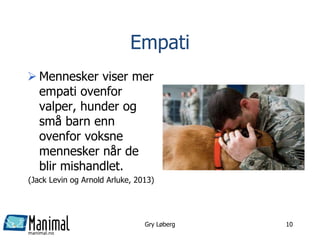 manimal.no
Empati
 Mennesker viser mer
empati ovenfor
valper, hunder og
små barn enn
ovenfor voksne
mennesker når de
blir mishandlet.
(Jack Levin og Arnold Arluke, 2013)
Gry Løberg 10
 
