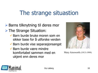 manimal.no
Gry Løberg 18
The strange situastion
 Barns tilknytning til deres mor
 The Strange Situation:
 Barn burde bruke moren som en
sikker base for å utforske verden
 Barn burde vise separasjonsangst
 Barn burde være mindre
komfortabel sammen med en
ukjent enn deres mor
Mary Ainsworth (1913-1999)
 