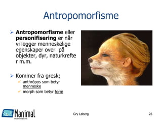 manimal.no
Antropomorfisme
 Antropomorfisme eller
personifisering er når
vi legger menneskelige
egenskaper over på
objekter, dyr, naturkrefte
r m.m.
 Kommer fra gresk;
 anthrôpos som betyr
menneske
 morph som betyr form
Gry Løberg 26
 