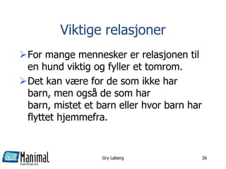 manimal.no
Viktige relasjoner
For mange mennesker er relasjonen til
en hund viktig og fyller et tomrom.
Det kan være for de som ikke har
barn, men også de som har
barn, mistet et barn eller hvor barn har
flyttet hjemmefra.
Gry Løberg 36
 