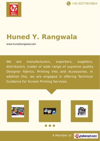 +91-8377803864 
Huned Y. Rangwala 
www.hunedrangwala.com 
We are manufacturers, exporters, suppliers, 
distributors, trader of wide range of supreme quality 
Designer Fabrics, Printing Inks and Accessories. In 
addition this, we are engaged in offering Technical 
Guidance for Screen Printing Services. 
A Member of 
 