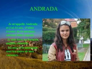 ANDRADA 
Je m'appelle Andrada 
et j‘ai 14 ans. J‘aime 
écouter de la musique, 
surtout John Legend. 
Je suis forte en français, 
anglais, roumain. 
La mer et la montagne 
sont les amies de mes 
vacances. 
 