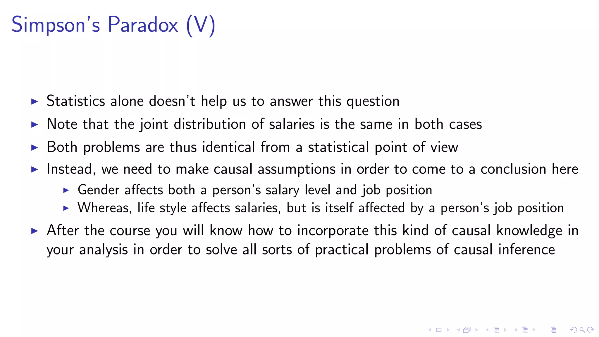Simpson’s Paradox (V)
Statistics alone doesn’t help us to answer this question
Note that the joint distribution of salaries is the same in both cases
Both problems are thus identical from a statistical point of view
Instead, we need to make causal assumptions in order to come to a conclusion here
Gender aﬀects both a person’s salary level and job position
Whereas, life style aﬀects salaries, but is itself aﬀected by a person’s job position
After the course you will know how to incorporate this kind of causal knowledge in
your analysis in order to solve all sorts of practical problems of causal inference
 