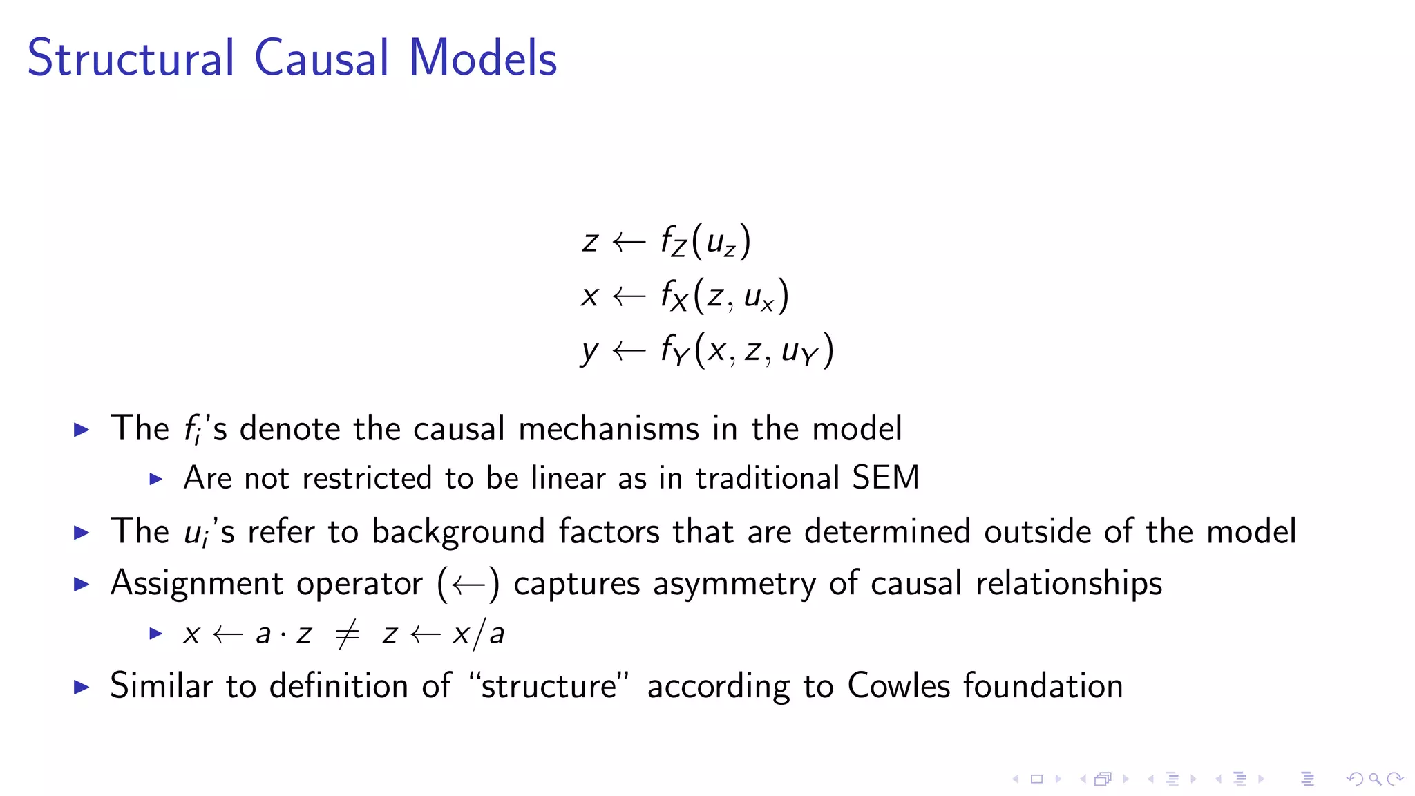 Structural Causal Models
z ← fZ (uz)
x ← fX (z, ux )
y ← fY (x, z, uY )
The fi ’s denote the causal mechanisms in the model
Are not restricted to be linear as in traditional SEM
The ui ’s refer to background factors that are determined outside of the model
Assignment operator (←) captures asymmetry of causal relationships
x ← a · z = z ← x/a
Similar to deﬁnition of “structure” according to Cowles foundation
 