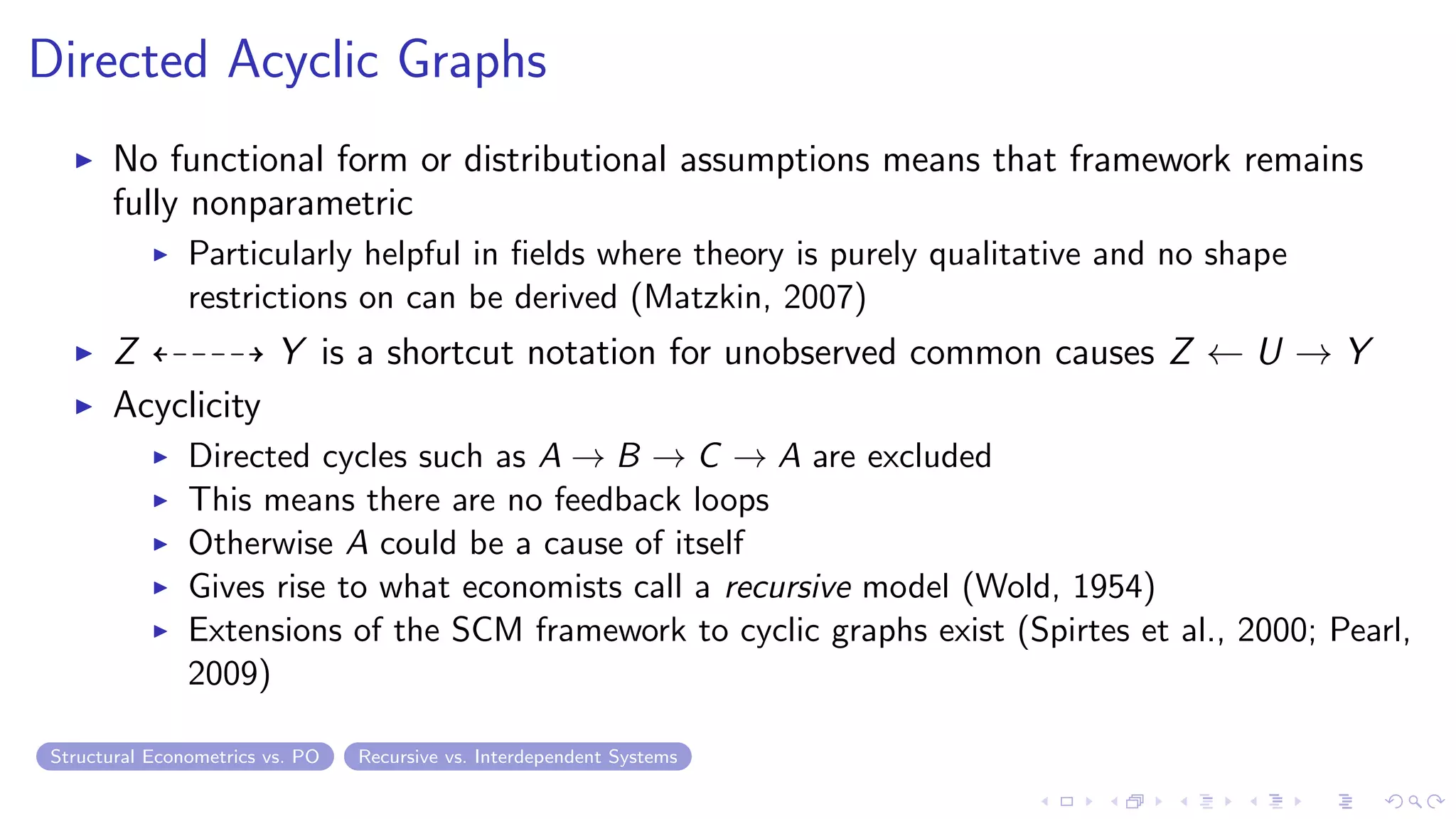Directed Acyclic Graphs
No functional form or distributional assumptions means that framework remains
fully nonparametric
Particularly helpful in ﬁelds where theory is purely qualitative and no shape
restrictions on can be derived (Matzkin, 2007)
Z Y is a shortcut notation for unobserved common causes Z ← U → Y
Acyclicity
Directed cycles such as A → B → C → A are excluded
This means there are no feedback loops
Otherwise A could be a cause of itself
Gives rise to what economists call a recursive model (Wold, 1954)
Extensions of the SCM framework to cyclic graphs exist (Spirtes et al., 2000; Pearl,
2009)
Structural Econometrics vs. PO Recursive vs. Interdependent Systems
 