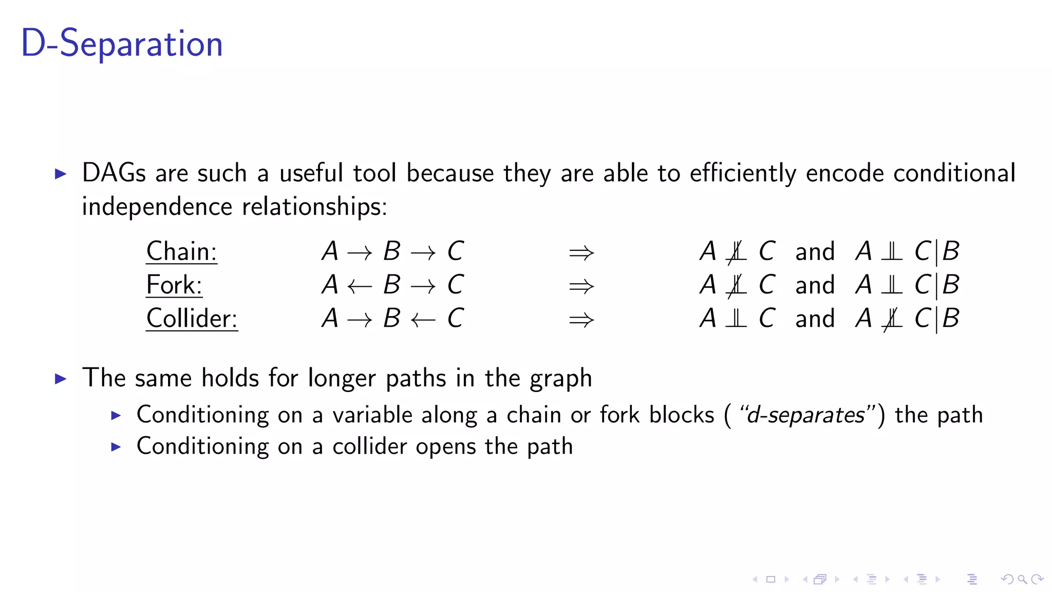 D-Separation
DAGs are such a useful tool because they are able to eﬃciently encode conditional
independence relationships:
Chain: A → B → C ⇒ A ⊥⊥ C and A ⊥⊥ C|B
Fork: A ← B → C ⇒ A ⊥⊥ C and A ⊥⊥ C|B
Collider: A → B ← C ⇒ A ⊥⊥ C and A ⊥⊥ C|B
The same holds for longer paths in the graph
Conditioning on a variable along a chain or fork blocks (“d-separates”) the path
Conditioning on a collider opens the path
 