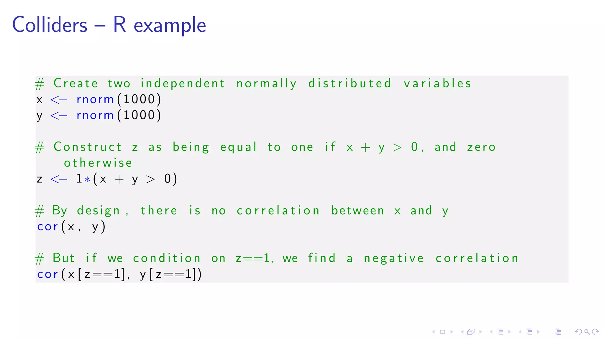 Colliders – R example
# Create two independent normally d i s t r i b u t e d v a r i a b l e s
x <− rnorm (1000)
y <− rnorm (1000)
# Construct z as being equal to one i f x + y > 0 , and zero
otherwise
z <− 1∗ ( x + y > 0)
# By design , there i s no c o r r e l a t i o n between x and y
cor ( x , y )
# But i f we c o n d i t i o n on z==1, we f i n d a ne gati ve c o r r e l a t i o n
cor ( x [ z==1], y [ z==1])
 