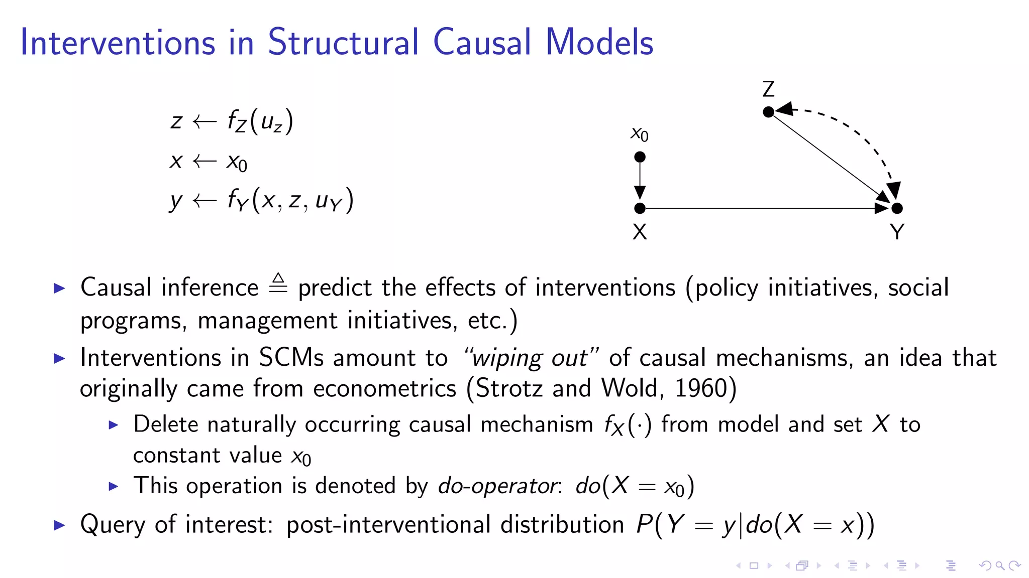 Interventions in Structural Causal Models
z ← fZ (uz)
x ← x0
y ← fY (x, z, uY )
X
x0
Z
Y
Causal inference predict the eﬀects of interventions (policy initiatives, social
programs, management initiatives, etc.)
Interventions in SCMs amount to “wiping out” of causal mechanisms, an idea that
originally came from econometrics (Strotz and Wold, 1960)
Delete naturally occurring causal mechanism fX (·) from model and set X to
constant value x0
This operation is denoted by do-operator: do(X = x0)
Query of interest: post-interventional distribution P(Y = y|do(X = x))
 